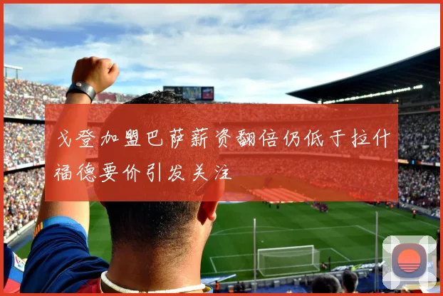 戈登加盟巴萨薪资翻倍仍低于拉什福德要价引发关注