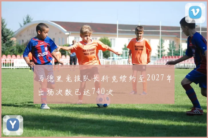 马德里竞技队长科克续约至2027年出场次数已达740次