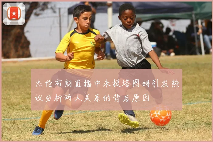 杰伦布朗直播中未提塔图姆引发热议分析两人关系的背后原因