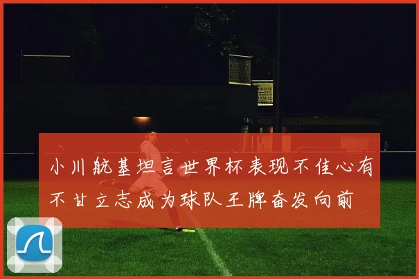 小川航基坦言世界杯表现不佳心有不甘立志成为球队王牌奋发向前