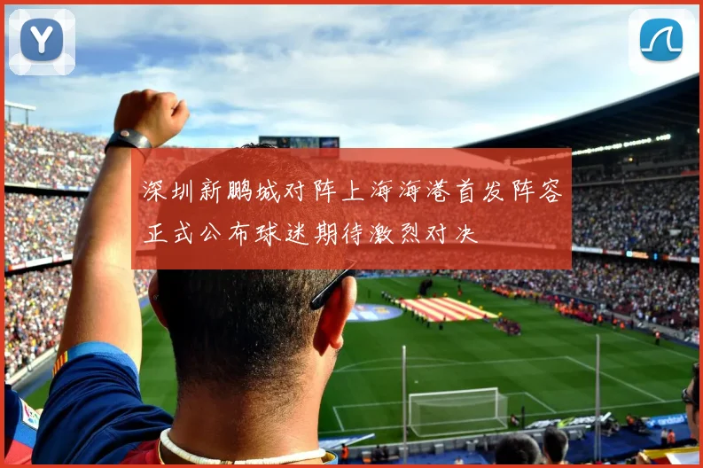 深圳新鹏城对阵上海海港首发阵容正式公布球迷期待激烈对决