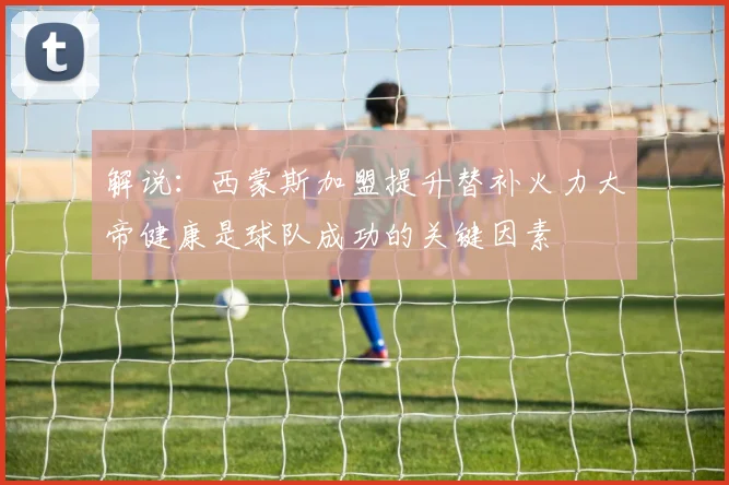 解说：西蒙斯加盟提升替补火力大帝健康是球队成功的关键因素