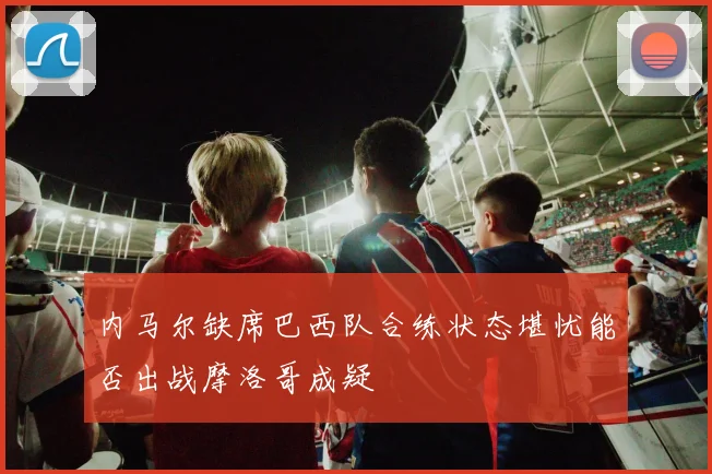 内马尔缺席巴西队合练状态堪忧能否出战摩洛哥成疑