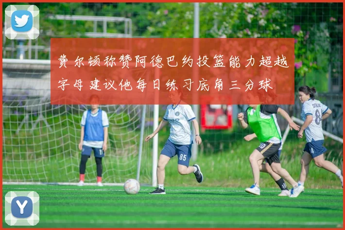 费尔顿称赞阿德巴约投篮能力超越字母建议他每日练习底角三分球