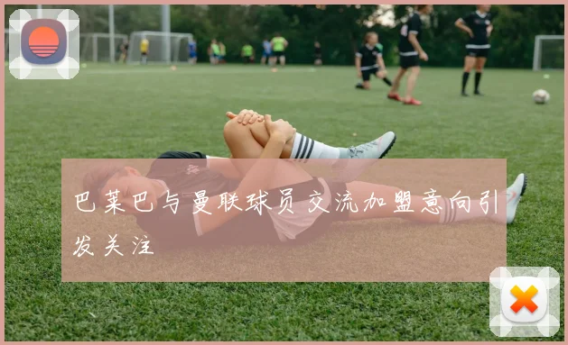 巴莱巴与曼联球员交流加盟意向引发关注