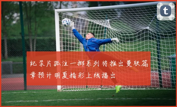 纪录片孤注一掷系列将推出曼联篇章预计明夏精彩上线播出