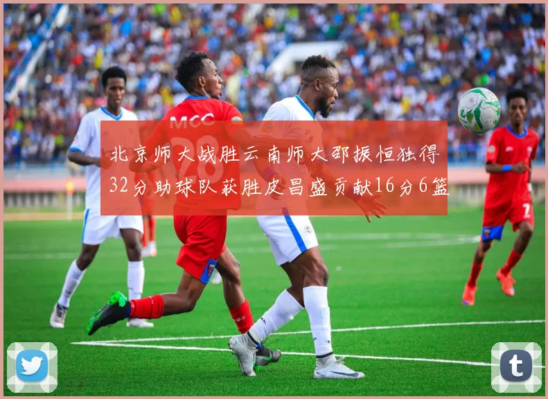 北京师大战胜云南师大邵振恒独得32分助球队获胜皮昌盛贡献16分6篮板5助攻