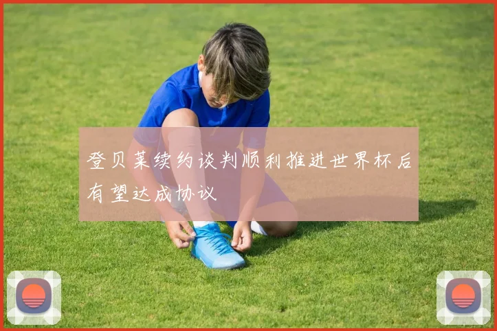 登贝莱续约谈判顺利推进世界杯后有望达成协议