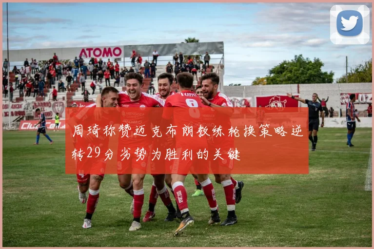 周琦称赞迈克布朗教练轮换策略逆转29分劣势为胜利的关键