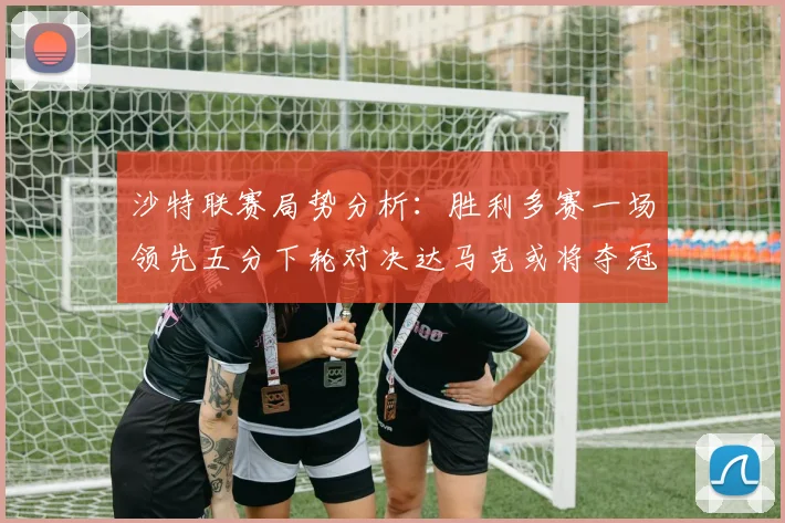 沙特联赛局势分析：胜利多赛一场领先五分下轮对决达马克或将夺冠