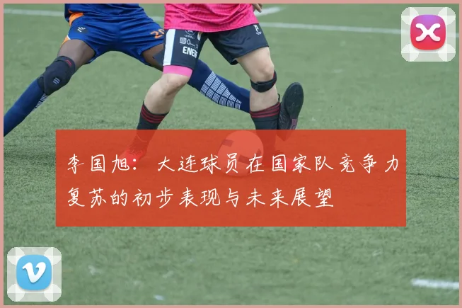 李国旭：大连球员在国家队竞争力复苏的初步表现与未来展望