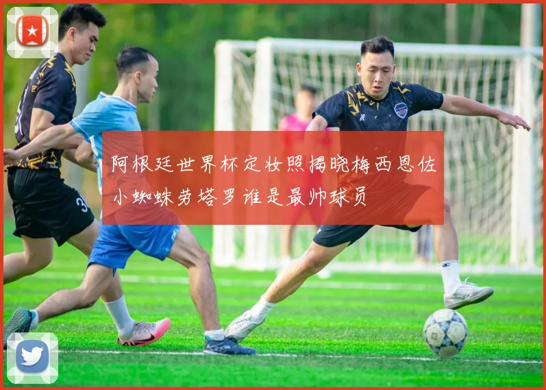 阿根廷世界杯定妆照揭晓梅西恩佐小蜘蛛劳塔罗谁是最帅球员