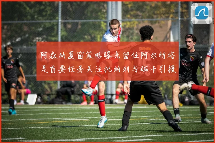 阿森纳夏窗策略曝光留住阿尔特塔是首要任务关注托纳利与磁卡引援动态