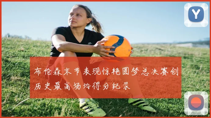 布伦森末节表现惊艳圆梦总决赛创历史最高场均得分纪录