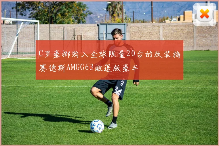 C罗豪掷购入全球限量20台的改装梅赛德斯AMGG63敞篷版豪车
