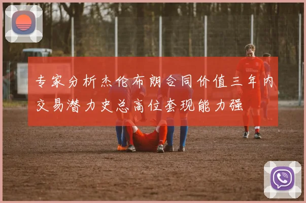 专家分析杰伦布朗合同价值三年内交易潜力史总高位套现能力强