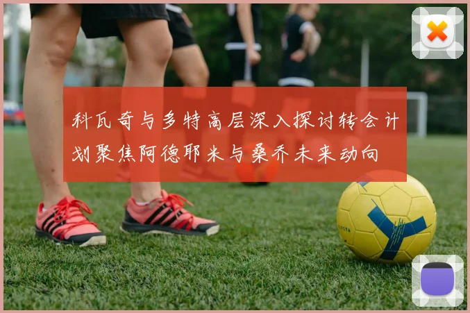 科瓦奇与多特高层深入探讨转会计划聚焦阿德耶米与桑乔未来动向