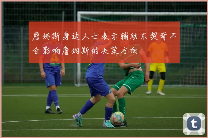 詹姆斯身边人士表示辅助东契奇不会影响詹姆斯的决策方向