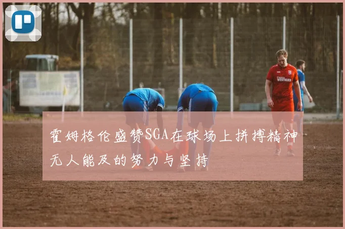 霍姆格伦盛赞SGA在球场上拼搏精神无人能及的努力与坚持