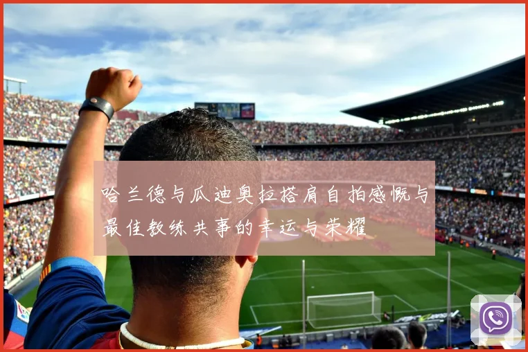 哈兰德与瓜迪奥拉搭肩自拍感慨与最佳教练共事的幸运与荣耀