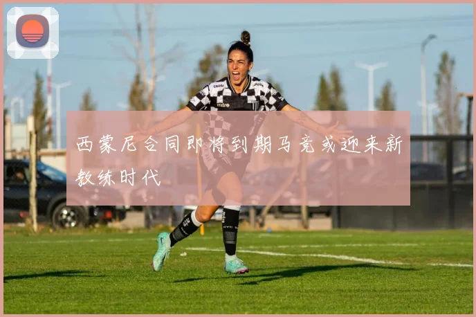 西蒙尼合同即将到期马竞或迎来新教练时代